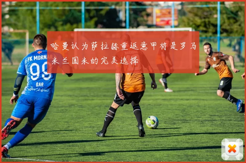 哈曼认为萨拉赫重返意甲将是罗马米兰国米的完美选择