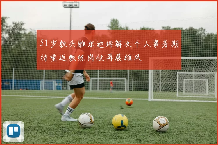 51岁教头雅尔迪姆解决个人事务期待重返教练岗位再展雄风