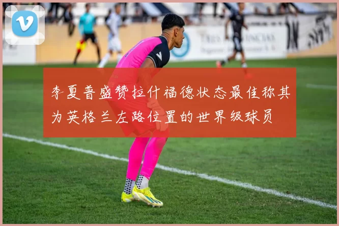 李夏普盛赞拉什福德状态最佳称其为英格兰左路位置的世界级球员