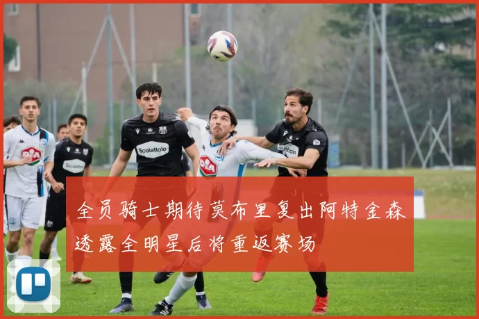 全员骑士期待莫布里复出阿特金森透露全明星后将重返赛场