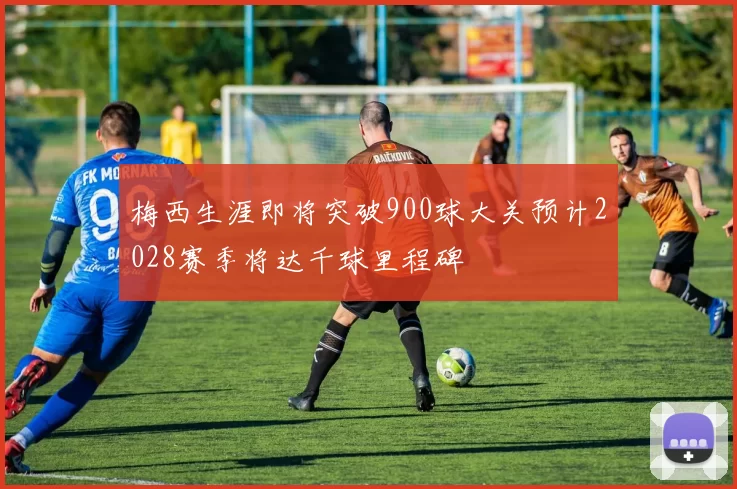梅西生涯即将突破900球大关预计2028赛季将达千球里程碑