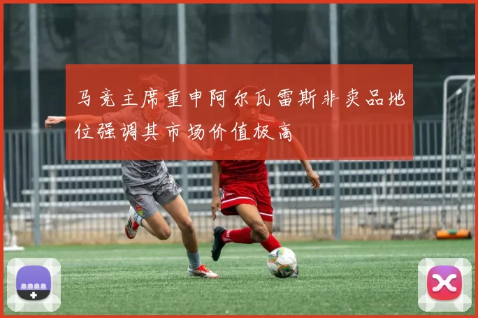 马竞主席重申阿尔瓦雷斯非卖品地位强调其市场价值极高