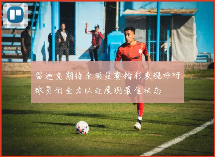雷迪克期待全明星赛精彩表现呼吁球员们全力以赴展现最佳状态