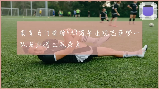 前皇马门将称VAR若早出现巴萨梦一队或少得三冠荣光