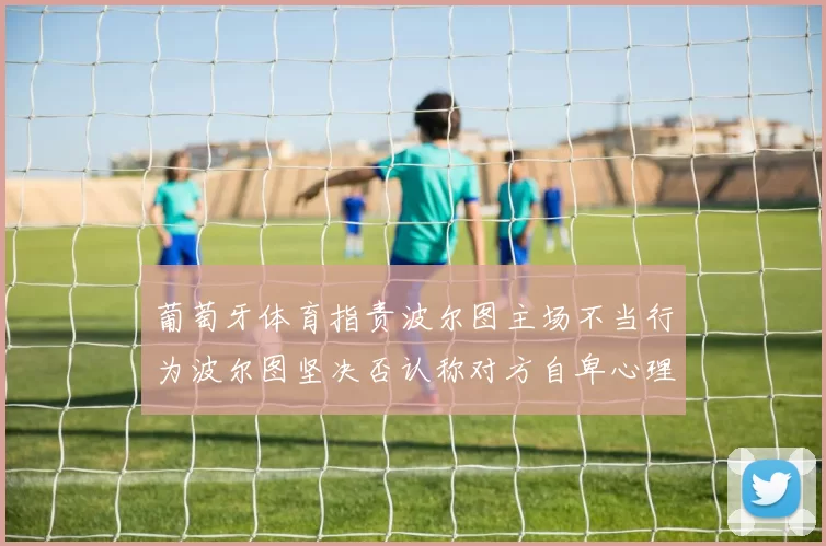 葡萄牙体育指责波尔图主场不当行为波尔图坚决否认称对方自卑心理作祟
