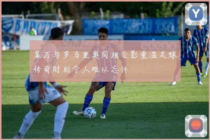 莱万与罗马里奥同框合影重温足球传奇时刻令人难以忘怀