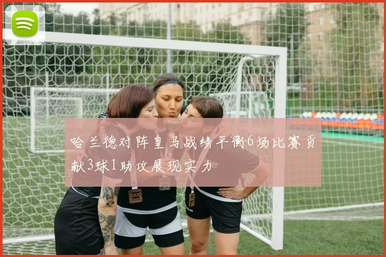 哈兰德对阵皇马战绩平衡6场比赛贡献3球1助攻展现实力