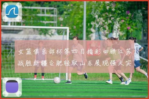女篮俱乐部杯第四日精彩回顾江苏战胜新疆合肥轻取山东展现强大实力