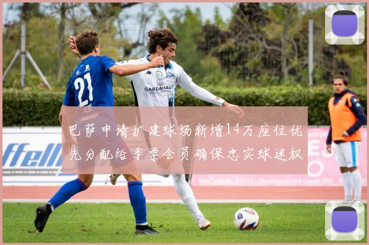 巴萨申请扩建球场新增14万座位优先分配给季票会员确保忠实球迷权益
