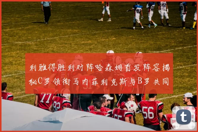 利雅得胜利对阵哈森姆首发阵容揭秘C罗领衔马内菲利克斯与B罗共同出战