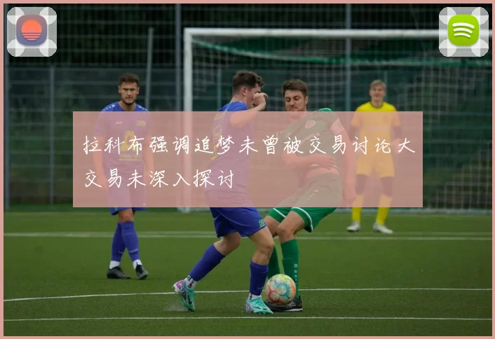 拉科布强调追梦未曾被交易讨论大交易未深入探讨