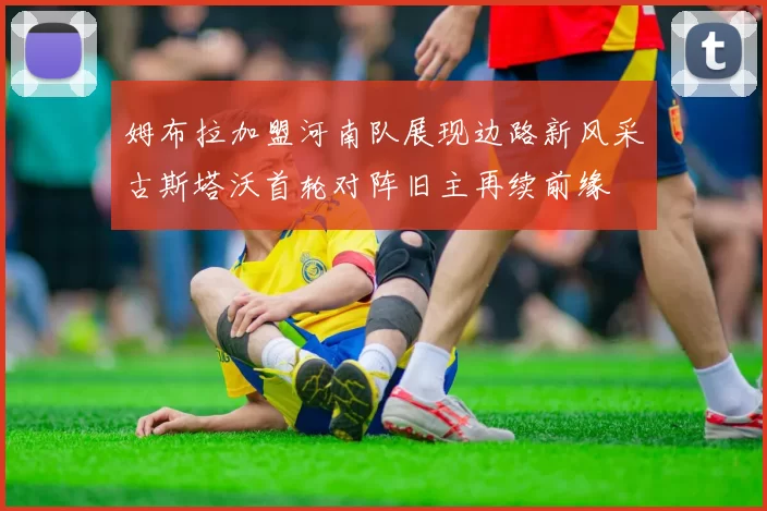 姆布拉加盟河南队展现边路新风采古斯塔沃首轮对阵旧主再续前缘