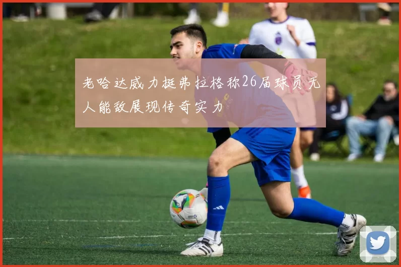 老哈达威力挺弗拉格称26届球员无人能敌展现传奇实力