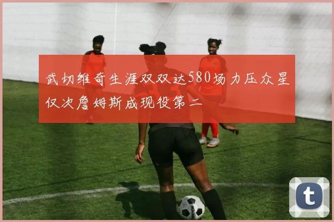 武切维奇生涯双双达580场力压众星仅次詹姆斯成现役第二