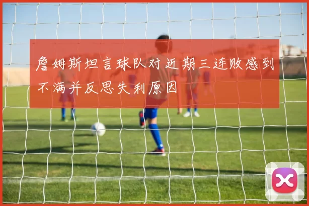 詹姆斯坦言球队对近期三连败感到不满并反思失利原因
