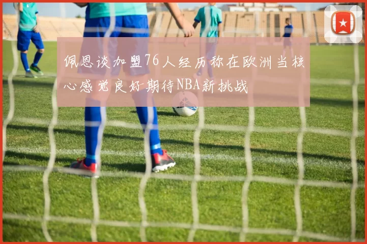 佩恩谈加盟76人经历称在欧洲当核心感觉良好期待NBA新挑战